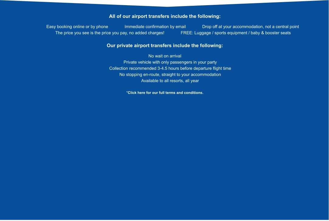 All of our airport transfers include the following:              Easy booking online or by phone           Immediate confirmation by email           Drop off at your accommodation, not a central point            The price you see is the price you pay, no added charges!           FREE: Luggage / sports equipment / baby & booster seats  Our private airport transfers include the following:  No wait on arrival          Private vehicle with only passengers in your party          Collection recommended 3-4.5 hours before departure flight time          No stopping en-route, straight to your accommodation          Available to all resorts, all year  *Click here for our full terms and conditions.