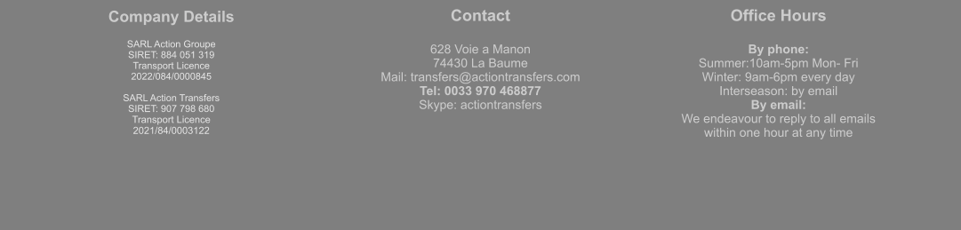 Company Details  SARL Action Groupe  SIRET: 884 051 319  Transport Licence  2022/084/0000845  SARL Action Transfers SIRET: 907 798 680 Transport Licence 2021/84/0003122 Contact  628 Voie a Manon 74430 La Baume Mail: transfers@actiontransfers.com Tel: 0033 970 468877 Skype: actiontransfers Office Hours  By phone: Summer:10am-5pm Mon- Fri Winter: 9am-6pm every day Interseason: by email By email: We endeavour to reply to all emails within one hour at any time