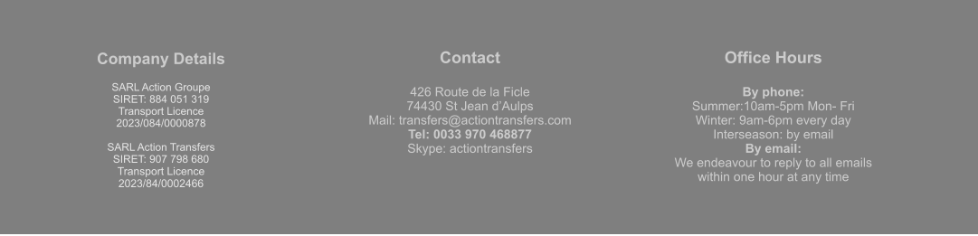 Company Details  SARL Action Groupe  SIRET: 884 051 319  Transport Licence  2023/084/0000878  SARL Action Transfers SIRET: 907 798 680 Transport Licence 2023/84/0002466 Contact  426 Route de la Ficle 74430 St Jean d’Aulps Mail: transfers@actiontransfers.com Tel: 0033 970 468877 Skype: actiontransfers Office Hours  By phone: Summer:10am-5pm Mon- Fri Winter: 9am-6pm every day Interseason: by email By email: We endeavour to reply to all emails within one hour at any time